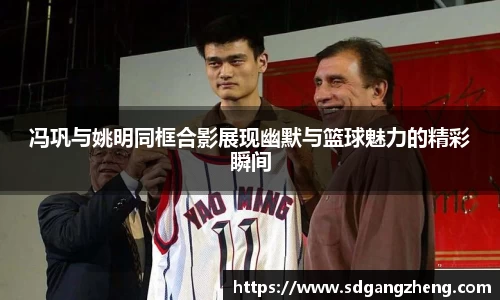 冯巩与姚明同框合影展现幽默与篮球魅力的精彩瞬间
