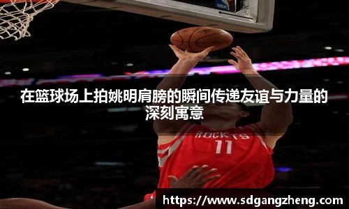 在篮球场上拍姚明肩膀的瞬间传递友谊与力量的深刻寓意