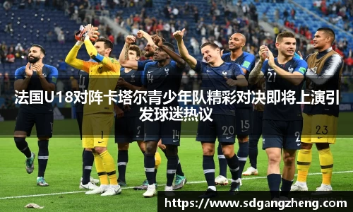 法国U18对阵卡塔尔青少年队精彩对决即将上演引发球迷热议
